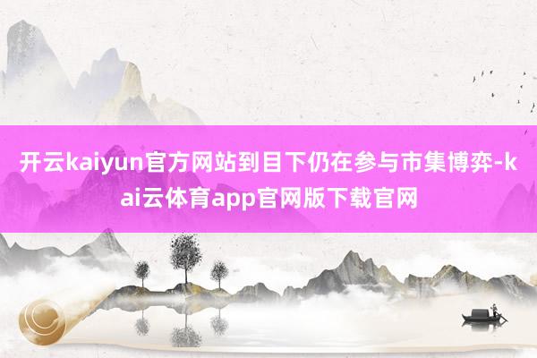 开云kaiyun官方网站到目下仍在参与市集博弈-kai云体育app官网版下载官网