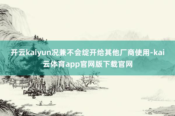 开云kaiyun况兼不会绽开给其他厂商使用-kai云体育app官网版下载官网