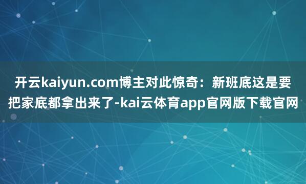 开云kaiyun.com博主对此惊奇:新班底这是要把家底都拿出来了-kai云体育app官网版下载官网