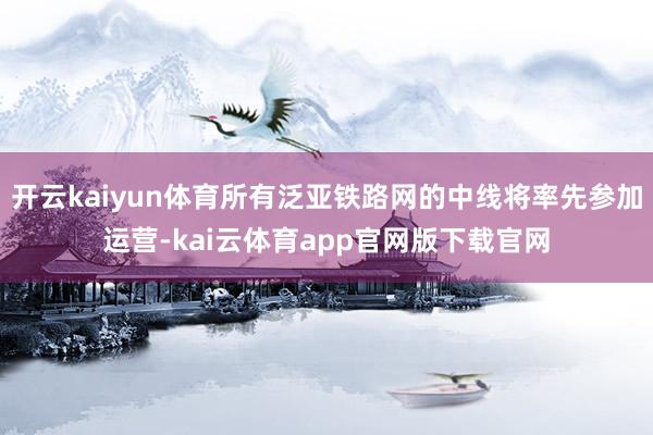 开云kaiyun体育所有泛亚铁路网的中线将率先参加运营-kai云体育app官网版下载官网