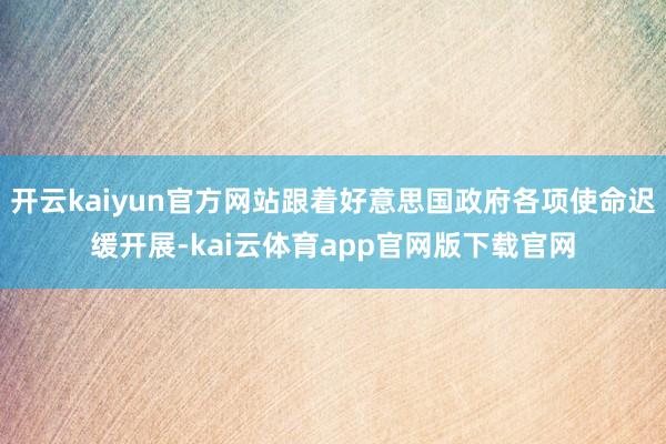 开云kaiyun官方网站跟着好意思国政府各项使命迟缓开展-kai云体育app官网版下载官网