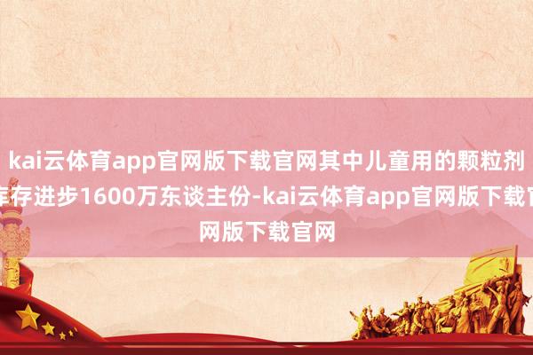 kai云体育app官网版下载官网其中儿童用的颗粒剂型库存进步1600万东谈主份-kai云体育app官网版下载官网