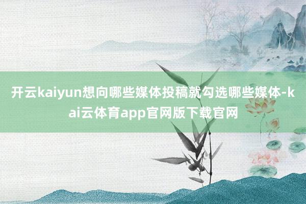 开云kaiyun想向哪些媒体投稿就勾选哪些媒体-kai云体育app官网版下载官网