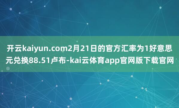 开云kaiyun.com2月21日的官方汇率为1好意思元兑换88.51卢布-kai云体育app官网版下载官网