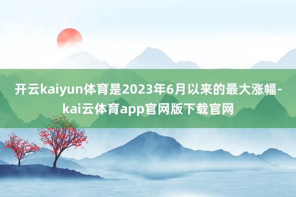 开云kaiyun体育是2023年6月以来的最大涨幅-kai云体育app官网版下载官网
