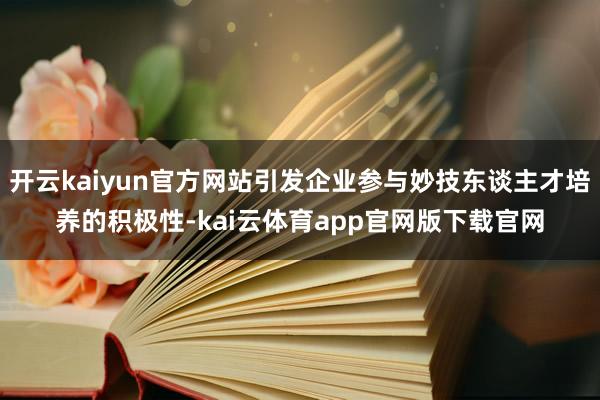开云kaiyun官方网站引发企业参与妙技东谈主才培养的积极性-kai云体育app官网版下载官网