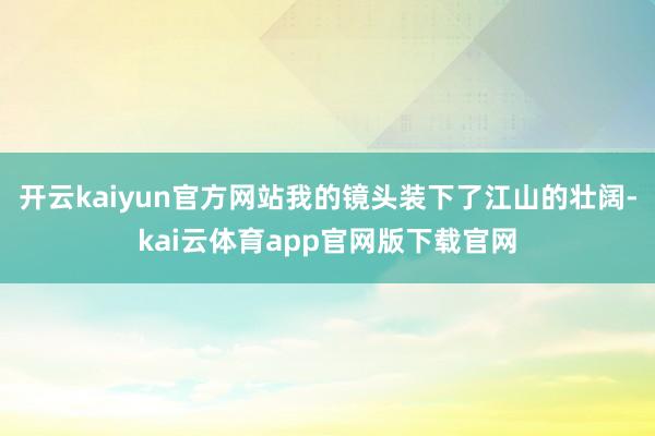 开云kaiyun官方网站我的镜头装下了江山的壮阔-kai云体育app官网版下载官网