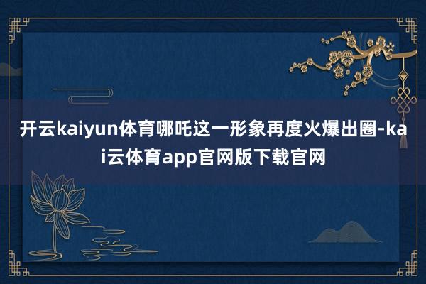 开云kaiyun体育哪吒这一形象再度火爆出圈-kai云体育app官网版下载官网