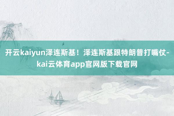 开云kaiyun泽连斯基！泽连斯基跟特朗普打嘴仗-kai云体育app官网版下载官网