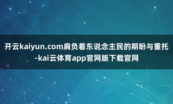 开云kaiyun.com肩负着东说念主民的期盼与重托-kai云体育app官网版下载官网