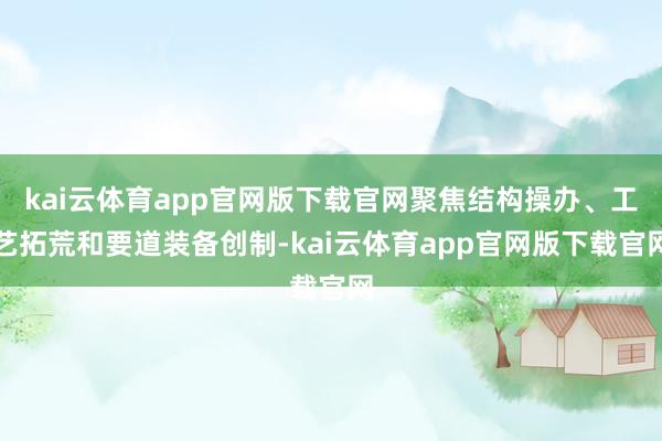 kai云体育app官网版下载官网聚焦结构操办、工艺拓荒和要道装备创制-kai云体育app官网版下载官网