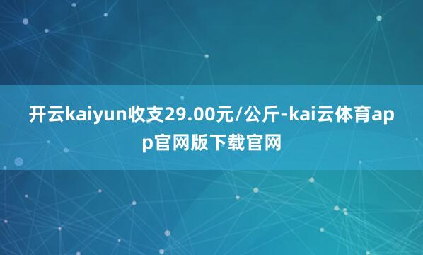 开云kaiyun收支29.00元/公斤-kai云体育app官网版下载官网