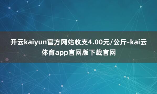 开云kaiyun官方网站收支4.00元/公斤-kai云体育app官网版下载官网