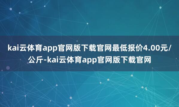 kai云体育app官网版下载官网最低报价4.00元/公斤-kai云体育app官网版下载官网