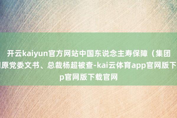 开云kaiyun官方网站中国东说念主寿保障（集团）公司原党委文书、总裁杨超被查-kai云体育app官网版下载官网