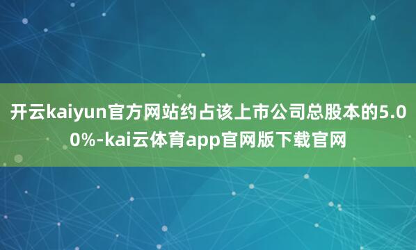 开云kaiyun官方网站约占该上市公司总股本的5.00%-kai云体育app官网版下载官网