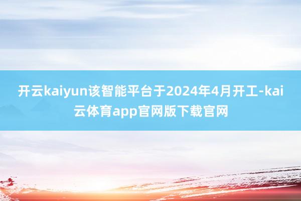 开云kaiyun该智能平台于2024年4月开工-kai云体育app官网版下载官网