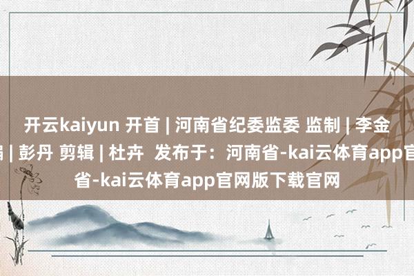 开云kaiyun 开首 | 河南省纪委监委 监制 | 李金锋 李洁敏 主编 | 彭丹 剪辑 | 杜卉  发布于：河南省-kai云体育app官网版下载官网