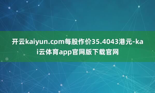开云kaiyun.com每股作价35.4043港元-kai云体育app官网版下载官网