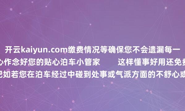 开云kaiyun.com缴费情况等确保您不会遗漏每一笔订单信息泊车更了了省心作念好您的贴心泊车小管家        这样懂事好用还免费的泊车小管家快把它带回家吧如若您在泊车经过中碰到处事或气派方面的不舒心或有任何的疑问或提倡王人不错拨打客服0317-2300000夏时制8:00-12:00 14:00-18:00冬时制8:00-12:00 13:30-17:30-kai云体育app官网版下载官网