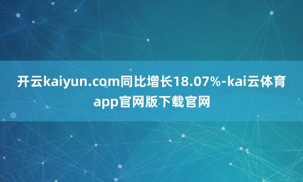 开云kaiyun.com同比增长18.07%-kai云体育app官网版下载官网