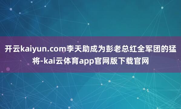 开云kaiyun.com李天助成为彭老总红全军团的猛将-kai云体育app官网版下载官网