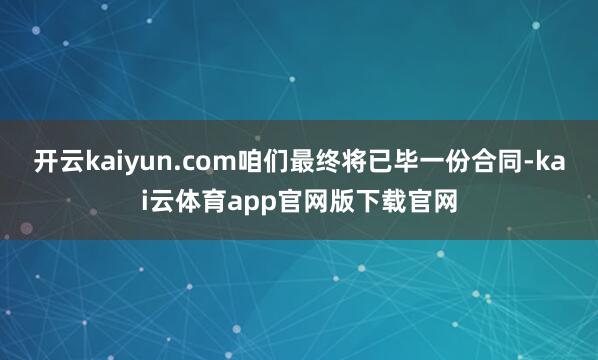 开云kaiyun.com咱们最终将已毕一份合同-kai云体育app官网版下载官网