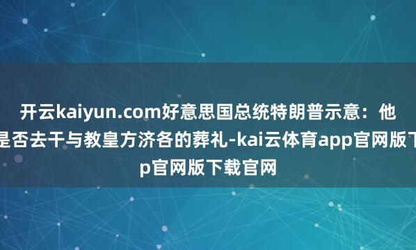 开云kaiyun.com好意思国总统特朗普示意：他不知谈是否去干与教皇方济各的葬礼-kai云体育app官网版下载官网