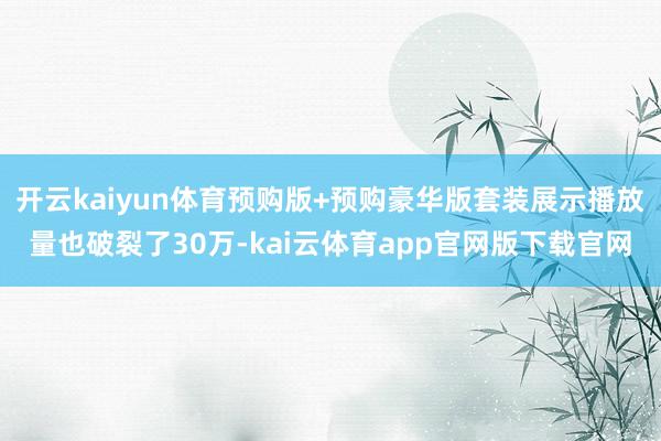 开云kaiyun体育预购版+预购豪华版套装展示播放量也破裂了30万-kai云体育app官网版下载官网