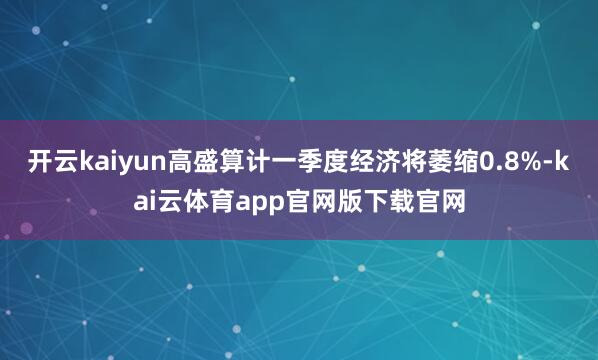 开云kaiyun高盛算计一季度经济将萎缩0.8%-kai云体育app官网版下载官网
