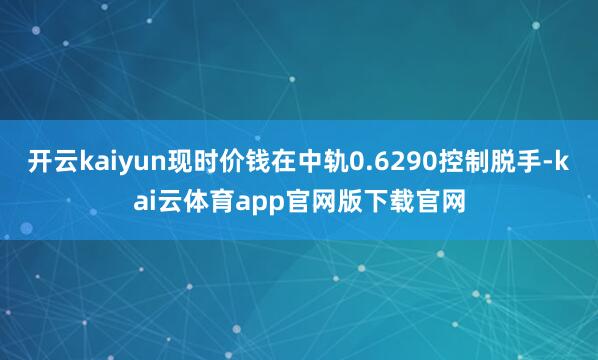 开云kaiyun现时价钱在中轨0.6290控制脱手-kai云体育app官网版下载官网