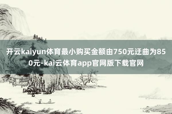 开云kaiyun体育最小购买金额由750元迂曲为850元-kai云体育app官网版下载官网