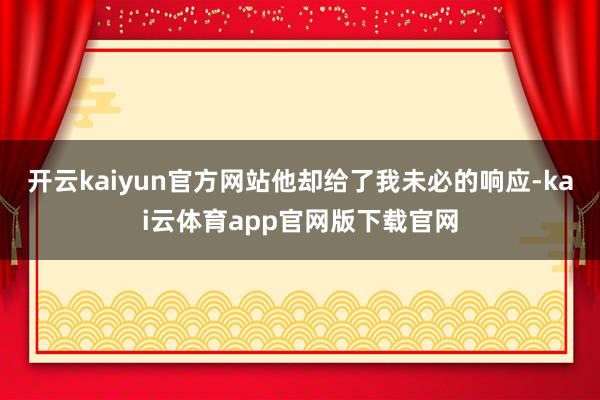 开云kaiyun官方网站他却给了我未必的响应-kai云体育app官网版下载官网