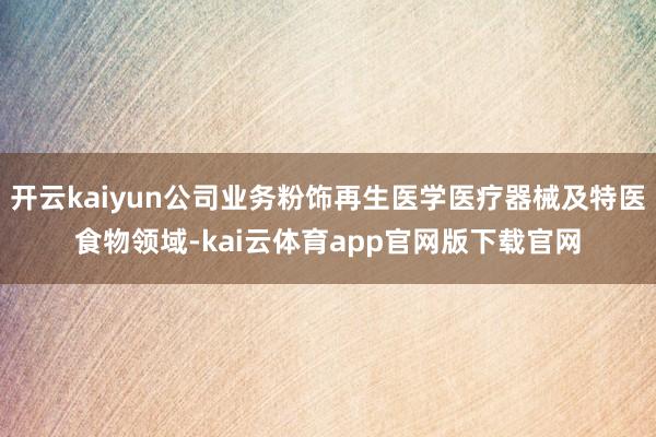 开云kaiyun公司业务粉饰再生医学医疗器械及特医食物领域-kai云体育app官网版下载官网