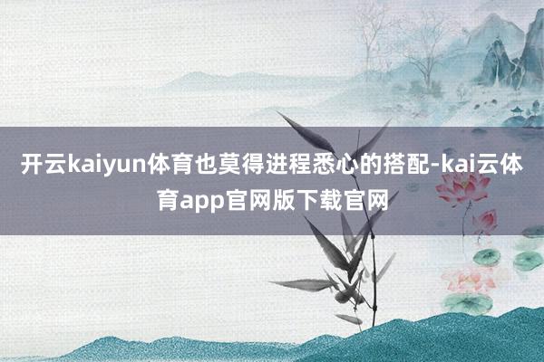 开云kaiyun体育也莫得进程悉心的搭配-kai云体育app官网版下载官网