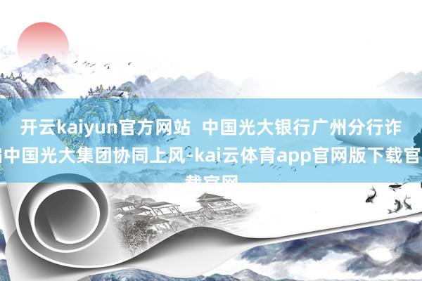 开云kaiyun官方网站  中国光大银行广州分行诈骗中国光大集团协同上风-kai云体育app官网版下载官网