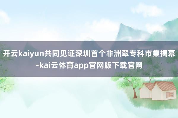 开云kaiyun共同见证深圳首个非洲翠专科市集揭幕-kai云体育app官网版下载官网