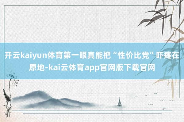 开云kaiyun体育第一眼真能把“性价比党”吓瘫在原地-kai云体育app官网版下载官网