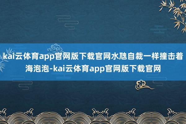 kai云体育app官网版下载官网水虺自裁一样撞击着海泡泡-kai云体育app官网版下载官网