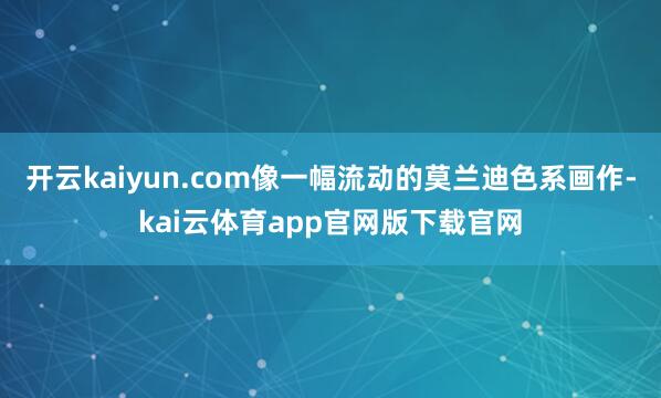 开云kaiyun.com像一幅流动的莫兰迪色系画作-kai云体育app官网版下载官网