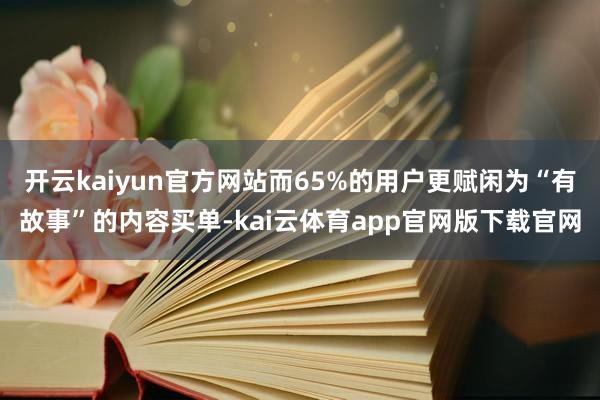 开云kaiyun官方网站而65%的用户更赋闲为“有故事”的内容买单-kai云体育app官网版下载官网