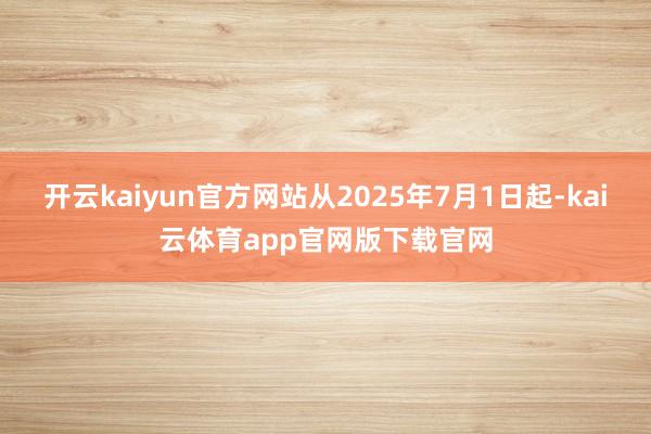 开云kaiyun官方网站从2025年7月1日起-kai云体育app官网版下载官网