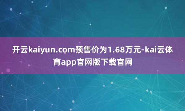 开云kaiyun.com预售价为1.68万元-kai云体育app官网版下载官网