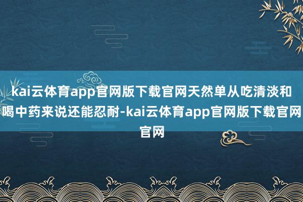 kai云体育app官网版下载官网天然单从吃清淡和喝中药来说还能忍耐-kai云体育app官网版下载官网