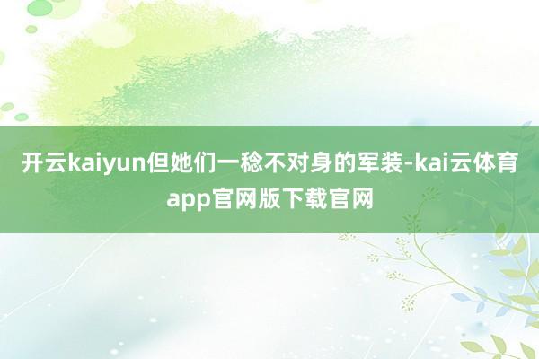开云kaiyun但她们一稔不对身的军装-kai云体育app官网版下载官网