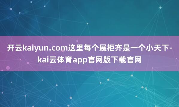 开云kaiyun.com这里每个展柜齐是一个小天下-kai云体育app官网版下载官网