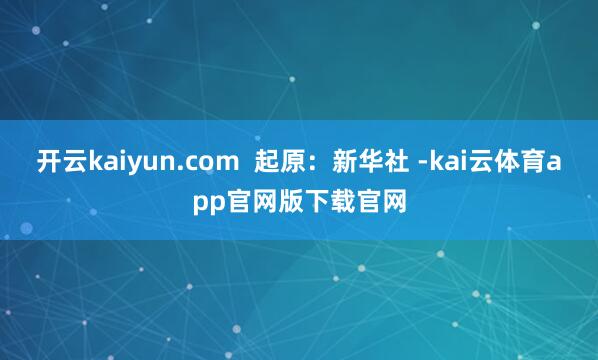 开云kaiyun.com  起原：新华社 -kai云体育app官网版下载官网