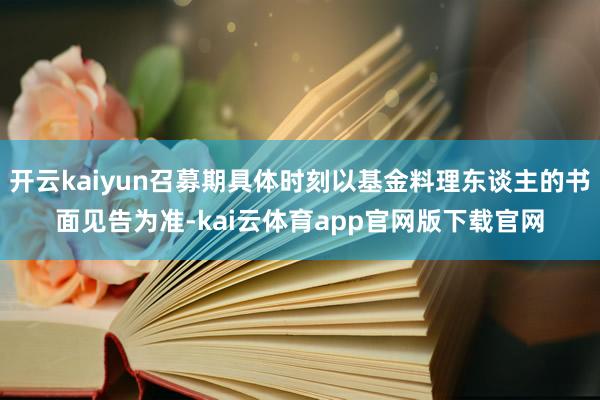 开云kaiyun召募期具体时刻以基金料理东谈主的书面见告为准-kai云体育app官网版下载官网