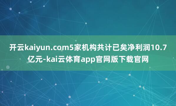 开云kaiyun.com5家机构共计已矣净利润10.7亿元-kai云体育app官网版下载官网