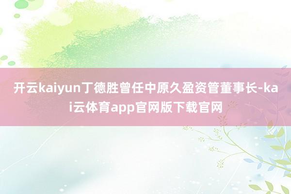 开云kaiyun丁德胜曾任中原久盈资管董事长-kai云体育app官网版下载官网